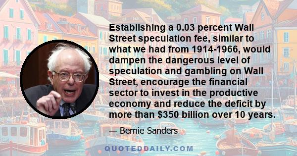 Establishing a 0.03 percent Wall Street speculation fee, similar to what we had from 1914-1966, would dampen the dangerous level of speculation and gambling on Wall Street, encourage the financial sector to invest in