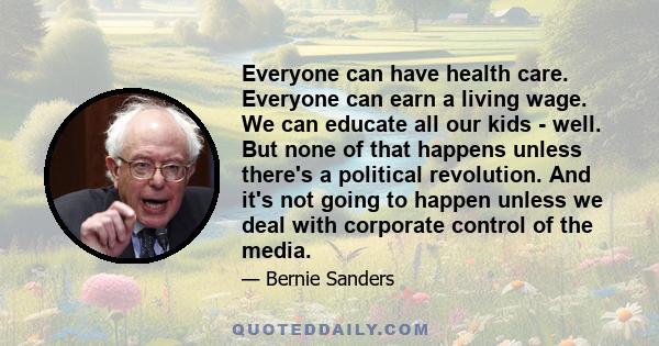 Everyone can have health care. Everyone can earn a living wage. We can educate all our kids - well. But none of that happens unless there's a political revolution. And it's not going to happen unless we deal with