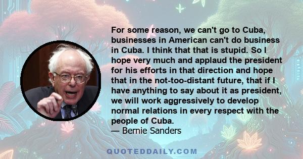 For some reason, we can't go to Cuba, businesses in American can't do business in Cuba. I think that that is stupid. So I hope very much and applaud the president for his efforts in that direction and hope that in the