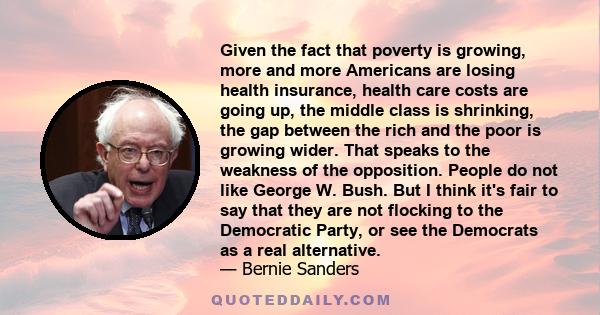 Given the fact that poverty is growing, more and more Americans are losing health insurance, health care costs are going up, the middle class is shrinking, the gap between the rich and the poor is growing wider. That