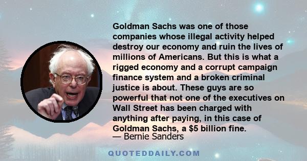 Goldman Sachs was one of those companies whose illegal activity helped destroy our economy and ruin the lives of millions of Americans. But this is what a rigged economy and a corrupt campaign finance system and a