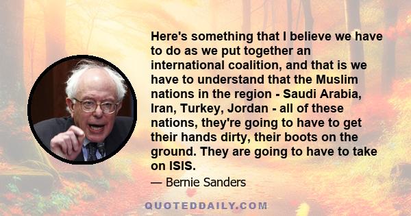 Here's something that I believe we have to do as we put together an international coalition, and that is we have to understand that the Muslim nations in the region - Saudi Arabia, Iran, Turkey, Jordan - all of these