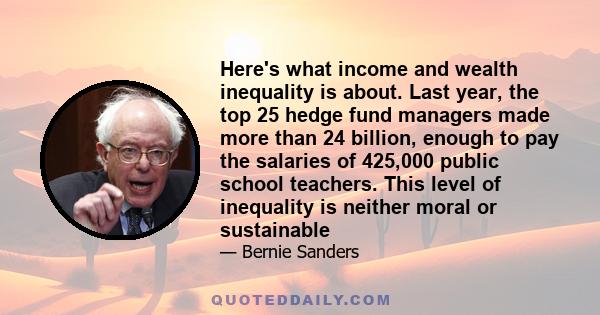 Here's what income and wealth inequality is about. Last year, the top 25 hedge fund managers made more than 24 billion, enough to pay the salaries of 425,000 public school teachers. This level of inequality is neither