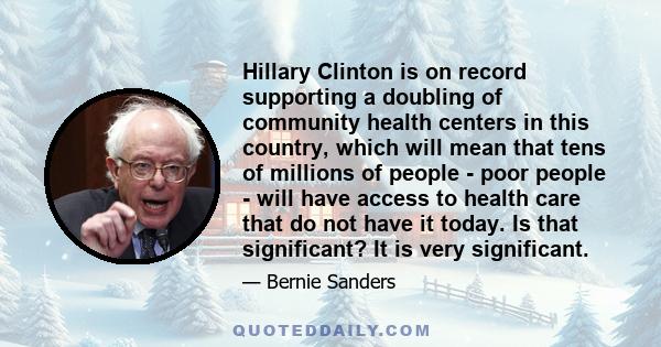 Hillary Clinton is on record supporting a doubling of community health centers in this country, which will mean that tens of millions of people - poor people - will have access to health care that do not have it today.