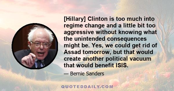 [Hillary] Clinton is too much into regime change and a little bit too aggressive without knowing what the unintended consequences might be. Yes, we could get rid of Assad tomorrow, but that would create another