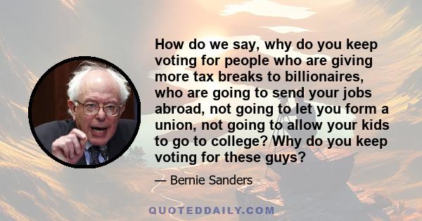 How do we say, why do you keep voting for people who are giving more tax breaks to billionaires, who are going to send your jobs abroad, not going to let you form a union, not going to allow your kids to go to college?