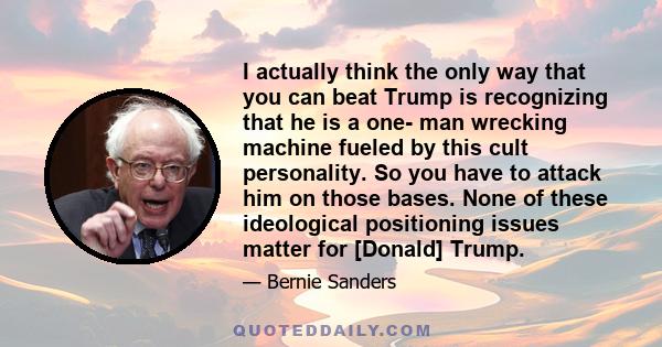 I actually think the only way that you can beat Trump is recognizing that he is a one- man wrecking machine fueled by this cult personality. So you have to attack him on those bases. None of these ideological