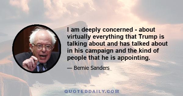 I am deeply concerned - about virtually everything that Trump is talking about and has talked about in his campaign and the kind of people that he is appointing.