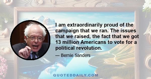 I am extraordinarily proud of the campaign that we ran. The issues that we raised, the fact that we got 13 million Americans to vote for a political revolution.