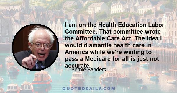 I am on the Health Education Labor Committee. That committee wrote the Affordable Care Act. The idea I would dismantle health care in America while we're waiting to pass a Medicare for all is just not accurate.