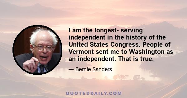 I am the longest- serving independent in the history of the United States Congress. People of Vermont sent me to Washington as an independent. That is true.