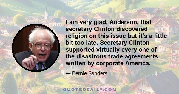 I am very glad, Anderson, that secretary Clinton discovered religion on this issue but it's a little bit too late. Secretary Clinton supported virtually every one of the disastrous trade agreements written by corporate