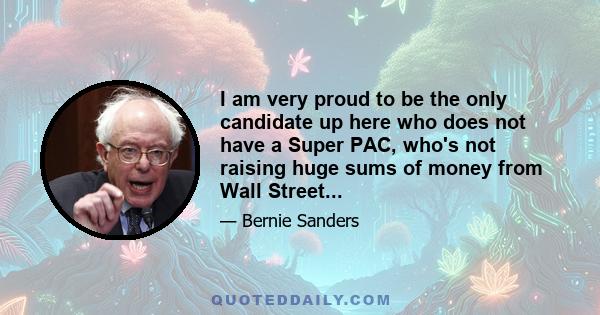 I am very proud to be the only candidate up here who does not have a Super PAC, who's not raising huge sums of money from Wall Street...