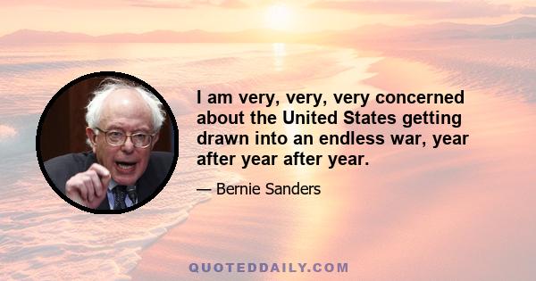 I am very, very, very concerned about the United States getting drawn into an endless war, year after year after year.