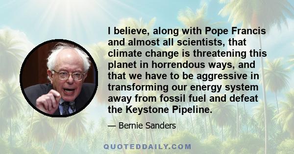 I believe, along with Pope Francis and almost all scientists, that climate change is threatening this planet in horrendous ways, and that we have to be aggressive in transforming our energy system away from fossil fuel