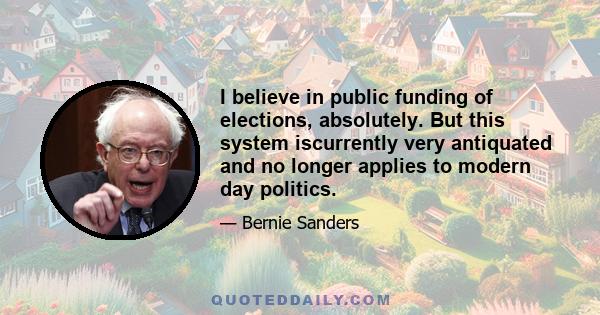 I believe in public funding of elections, absolutely. But this system iscurrently very antiquated and no longer applies to modern day politics.