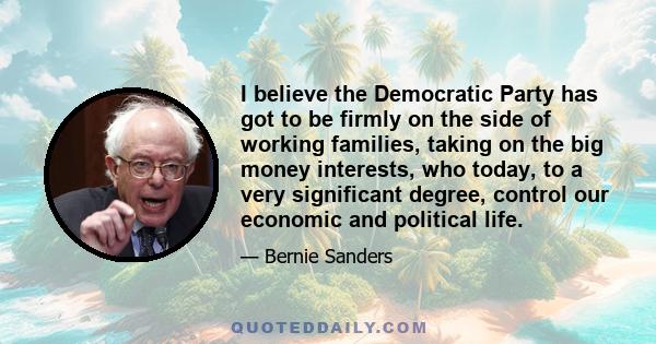 I believe the Democratic Party has got to be firmly on the side of working families, taking on the big money interests, who today, to a very significant degree, control our economic and political life.