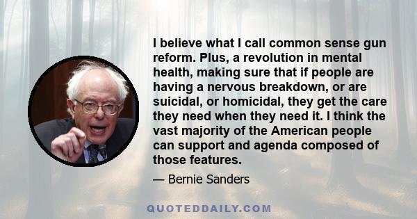 I believe what I call common sense gun reform. Plus, a revolution in mental health, making sure that if people are having a nervous breakdown, or are suicidal, or homicidal, they get the care they need when they need