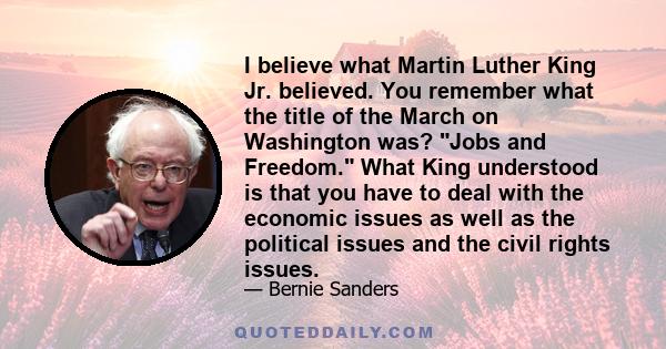 I believe what Martin Luther King Jr. believed. You remember what the title of the March on Washington was? Jobs and Freedom. What King understood is that you have to deal with the economic issues as well as the