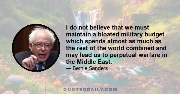 I do not believe that we must maintain a bloated military budget which spends almost as much as the rest of the world combined and may lead us to perpetual warfare in the Middle East.