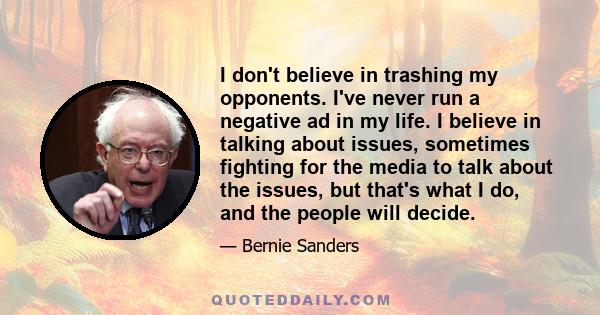 I don't believe in trashing my opponents. I've never run a negative ad in my life. I believe in talking about issues, sometimes fighting for the media to talk about the issues, but that's what I do, and the people will