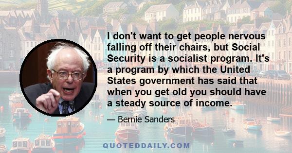 I don't want to get people nervous falling off their chairs, but Social Security is a socialist program. It's a program by which the United States government has said that when you get old you should have a steady