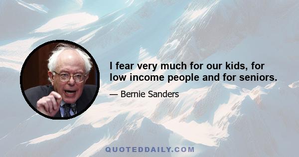 I fear very much for our kids, for low income people and for seniors.