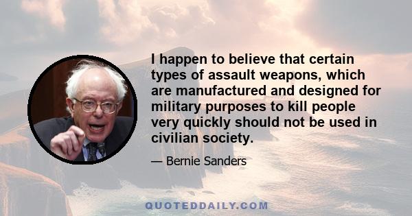 I happen to believe that certain types of assault weapons, which are manufactured and designed for military purposes to kill people very quickly should not be used in civilian society.