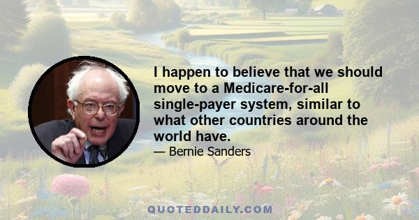 I happen to believe that we should move to a Medicare-for-all single-payer system, similar to what other countries around the world have.