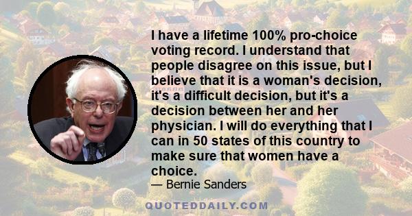 I have a lifetime 100% pro-choice voting record. I understand that people disagree on this issue, but I believe that it is a woman's decision, it's a difficult decision, but it's a decision between her and her