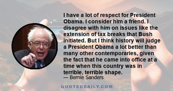 I have a lot of respect for President Obama. I consider him a friend. I disagree with him on issues like the extension of tax breaks that Bush initiated. But I think history will judge a President Obama a lot better