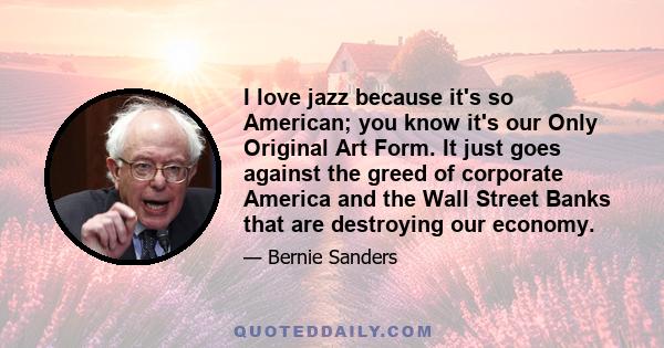 I love jazz because it's so American; you know it's our Only Original Art Form. It just goes against the greed of corporate America and the Wall Street Banks that are destroying our economy.