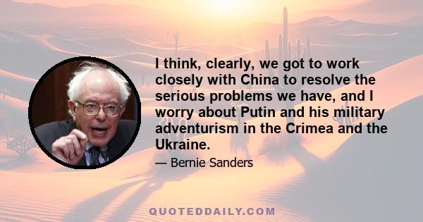 I think, clearly, we got to work closely with China to resolve the serious problems we have, and I worry about Putin and his military adventurism in the Crimea and the Ukraine.