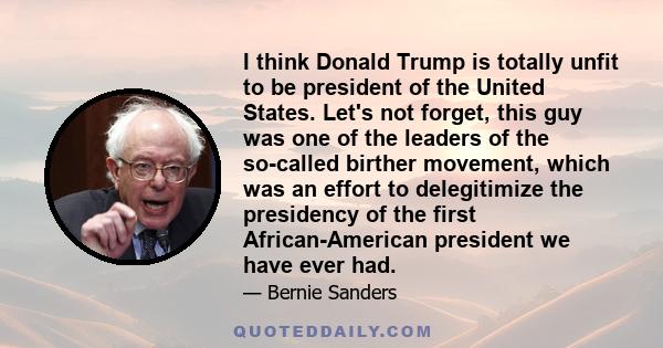 I think Donald Trump is totally unfit to be president of the United States. Let's not forget, this guy was one of the leaders of the so-called birther movement, which was an effort to delegitimize the presidency of the