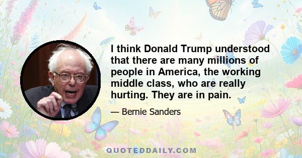 I think Donald Trump understood that there are many millions of people in America, the working middle class, who are really hurting. They are in pain.