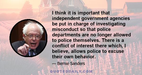 I think it is important that independent government agencies be put in charge of investigating misconduct so that police departments are no longer allowed to police themselves. There is a conflict of interest there