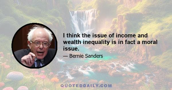 I think the issue of income and wealth inequality is in fact a moral issue.