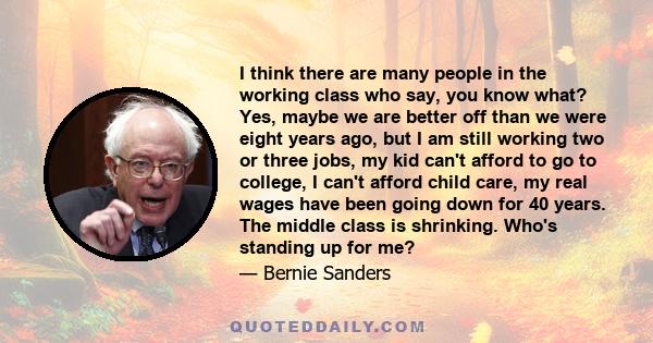 I think there are many people in the working class who say, you know what? Yes, maybe we are better off than we were eight years ago, but I am still working two or three jobs, my kid can't afford to go to college, I