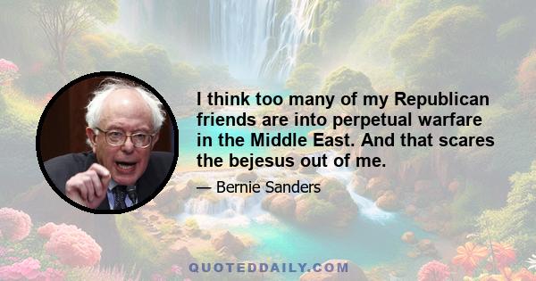 I think too many of my Republican friends are into perpetual warfare in the Middle East. And that scares the bejesus out of me.