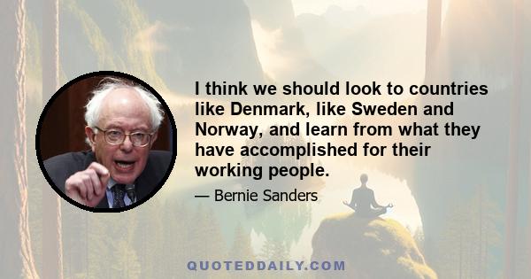 I think we should look to countries like Denmark, like Sweden and Norway, and learn from what they have accomplished for their working people.