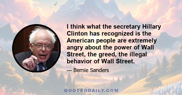 I think what the secretary Hillary Clinton has recognized is the American people are extremely angry about the power of Wall Street, the greed, the illegal behavior of Wall Street.