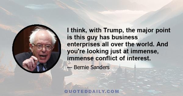 I think, with Trump, the major point is this guy has business enterprises all over the world. And you're looking just at immense, immense conflict of interest.