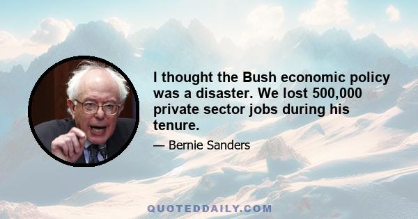 I thought the Bush economic policy was a disaster. We lost 500,000 private sector jobs during his tenure.