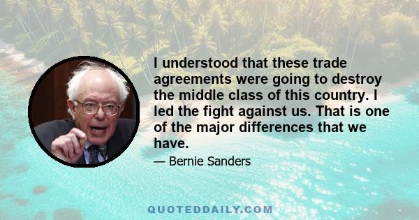 I understood that these trade agreements were going to destroy the middle class of this country. I led the fight against us. That is one of the major differences that we have.