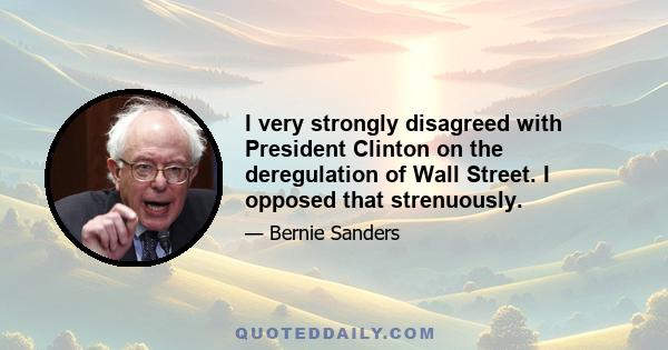 I very strongly disagreed with President Clinton on the deregulation of Wall Street. I opposed that strenuously.