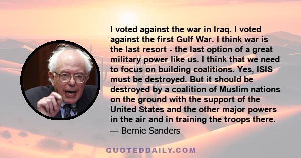 I voted against the war in Iraq. I voted against the first Gulf War. I think war is the last resort - the last option of a great military power like us. I think that we need to focus on building coalitions. Yes, ISIS