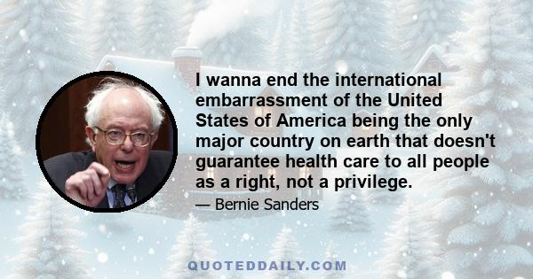 I wanna end the international embarrassment of the United States of America being the only major country on earth that doesn't guarantee health care to all people as a right, not a privilege.