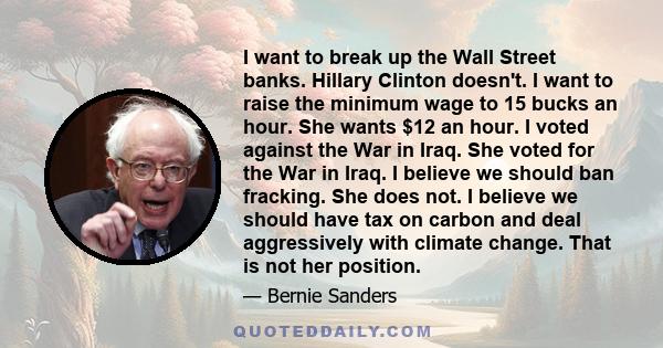 I want to break up the Wall Street banks. Hillary Clinton doesn't. I want to raise the minimum wage to 15 bucks an hour. She wants $12 an hour. I voted against the War in Iraq. She voted for the War in Iraq. I believe