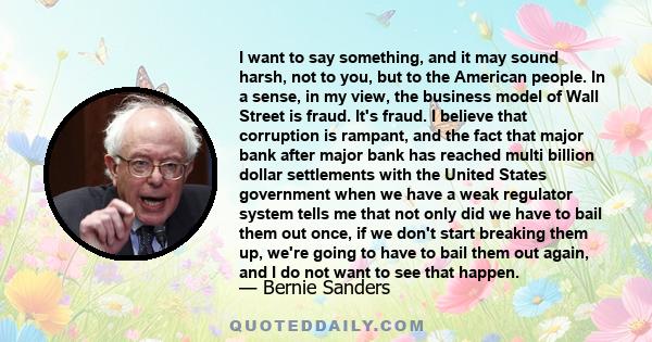 I want to say something, and it may sound harsh, not to you, but to the American people. In a sense, in my view, the business model of Wall Street is fraud. It's fraud. I believe that corruption is rampant, and the fact 