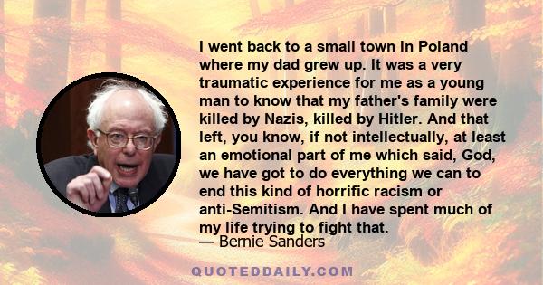 I went back to a small town in Poland where my dad grew up. It was a very traumatic experience for me as a young man to know that my father's family were killed by Nazis, killed by Hitler. And that left, you know, if